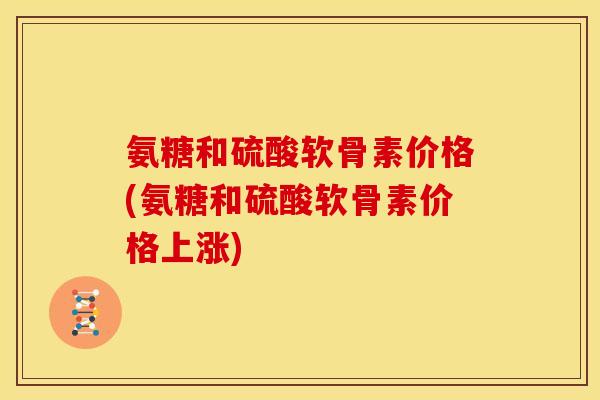 氨糖和硫酸软骨素价格(氨糖和硫酸软骨素价格上涨)