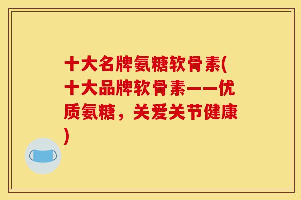 十大名牌氨糖软骨素(十大品牌软骨素——优质氨糖，关爱关节健康)