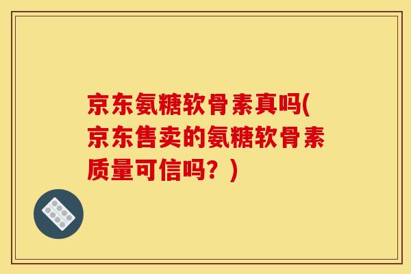 京东氨糖软骨素真吗(京东售卖的氨糖软骨素质量可信吗？)