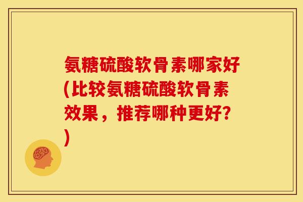 氨糖硫酸软骨素哪家好(比较氨糖硫酸软骨素效果，推荐哪种更好？)