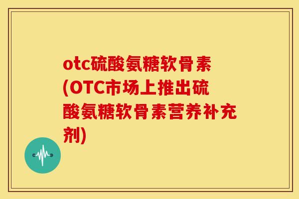 otc硫酸氨糖软骨素(OTC市场上推出硫酸氨糖软骨素营养补充剂)
