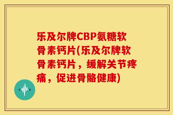 乐及尔牌CBP氨糖软骨素钙片(乐及尔牌软骨素钙片，缓解关节疼痛，促进骨骼健康)