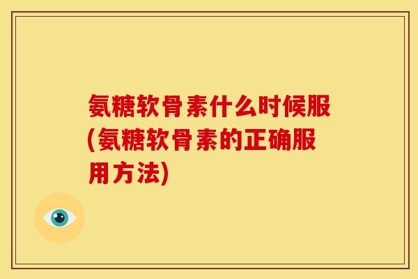 氨糖软骨素什么时候服(氨糖软骨素的正确服用方法)