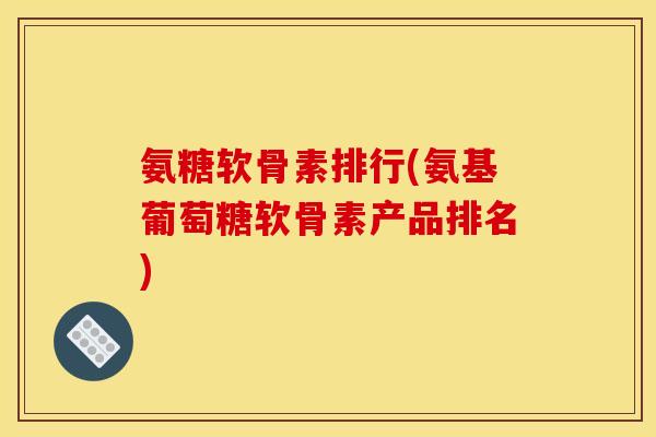 氨糖软骨素排行(氨基葡萄糖软骨素产品排名)