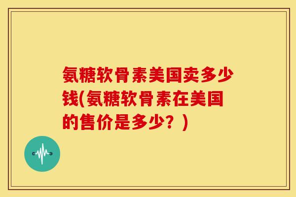 氨糖软骨素美国卖多少钱(氨糖软骨素在美国的售价是多少？)