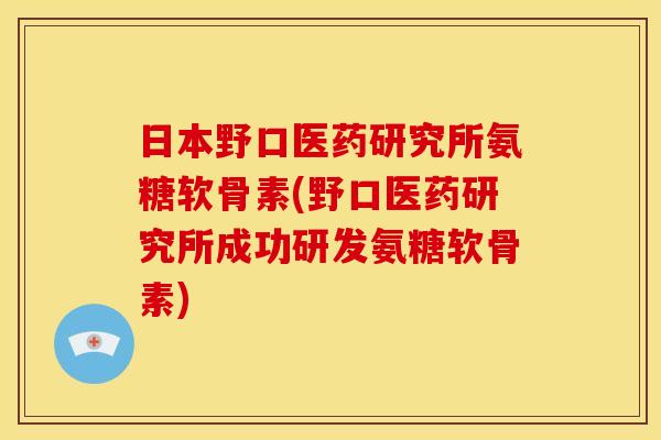 日本野口医药研究所氨糖软骨素(野口医药研究所成功研发氨糖软骨素)