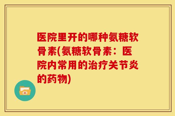 医院里开的哪种氨糖软骨素(氨糖软骨素：医院内常用的治疗关节炎的药物)