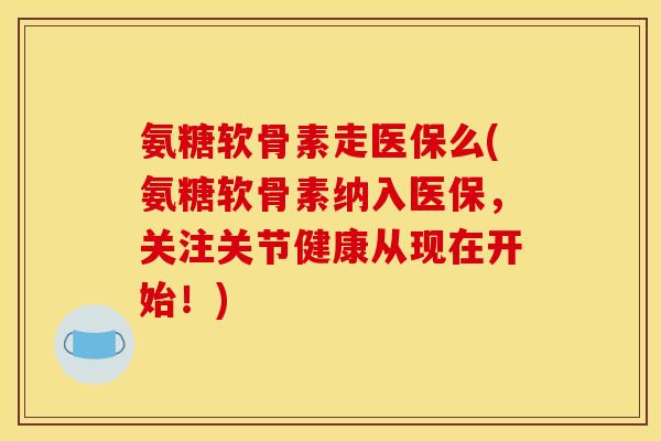 氨糖软骨素走医保么(氨糖软骨素纳入医保，关注关节健康从现在开始！)