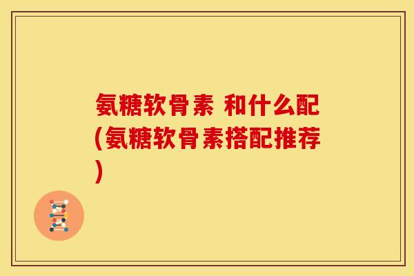 氨糖软骨素 和什么配(氨糖软骨素搭配推荐)