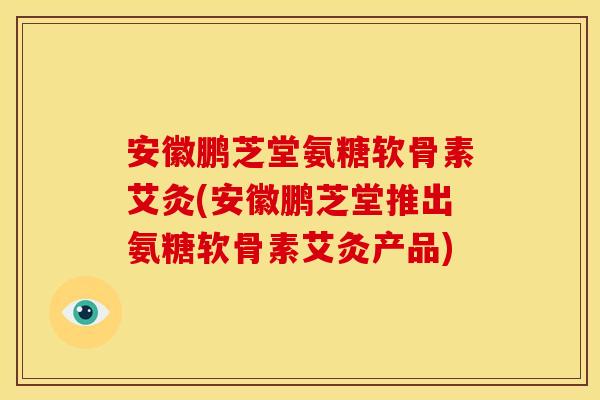 安徽鹏芝堂氨糖软骨素艾灸(安徽鹏芝堂推出氨糖软骨素艾灸产品)