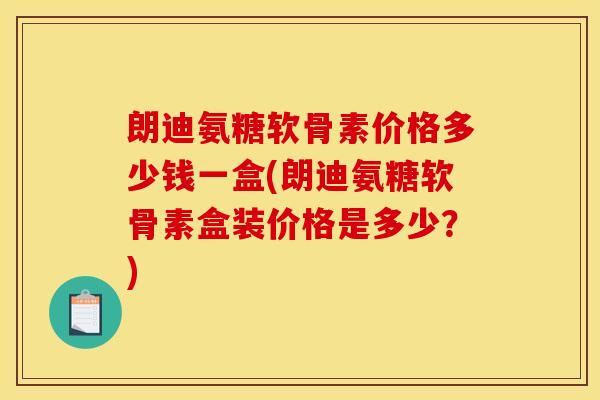 朗迪氨糖软骨素价格多少钱一盒(朗迪氨糖软骨素盒装价格是多少？)