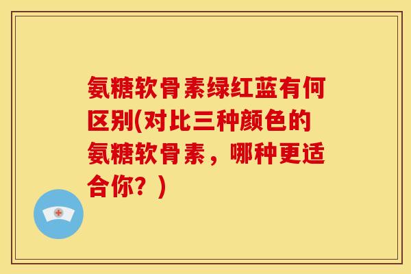 氨糖软骨素绿红蓝有何区别(对比三种颜色的氨糖软骨素,哪种更适合你?) 氨糖软骨素绿红蓝有何区别(对比三种颜色的氨糖软骨素,哪种更适合你?)