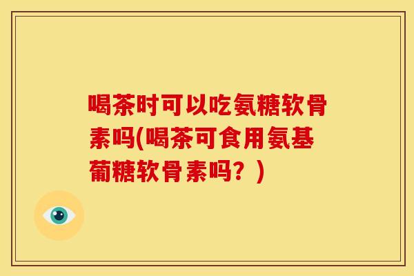 喝茶时可以吃氨糖软骨素吗(喝茶可食用氨基葡糖软骨素吗?) 喝茶时可以吃氨糖软骨素吗(喝茶可食用氨基葡糖软骨素吗?)