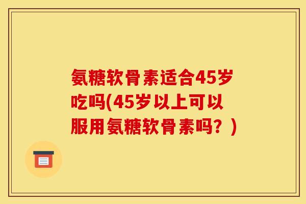 氨糖软骨素适合45岁吃吗(45岁以上可以服用氨糖软骨素吗？)