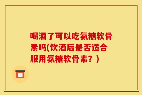喝酒了可以吃氨糖软骨素吗(饮酒后是否适合服用氨糖软骨素？)