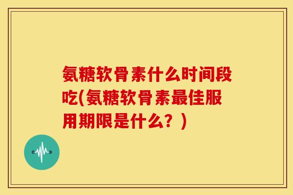 氨糖软骨素什么时间段吃(氨糖软骨素佳服用期限是什么？)