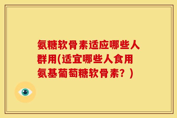氨糖软骨素适应哪些人群用(适宜哪些人食用氨基葡萄糖软骨素？)