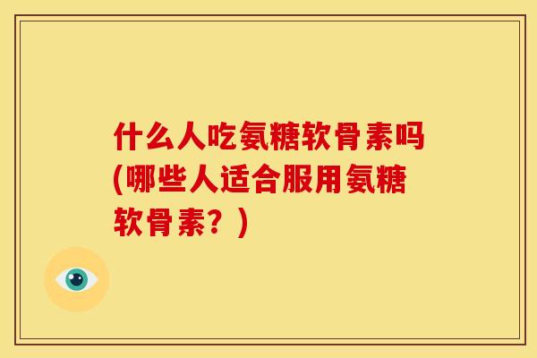 什么人吃氨糖软骨素吗(哪些人适合服用氨糖软骨素？)