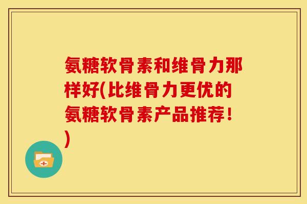 氨糖软骨素和维骨力那样好(比维骨力更优的氨糖软骨素产品推荐！)