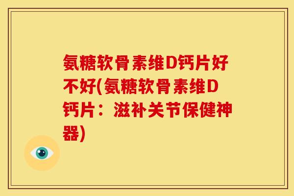 氨糖软骨素维D钙片好不好(氨糖软骨素维D钙片：滋补关节保健神器)