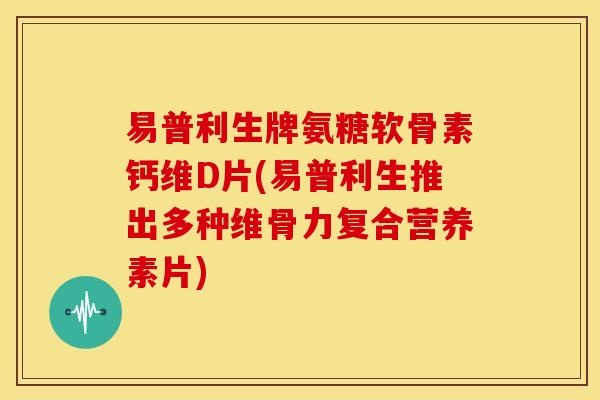易普利生牌氨糖软骨素钙维D片(易普利生推出多种维骨力复合营养素片)