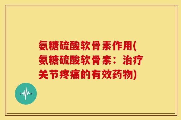 氨糖硫酸软骨素作用(氨糖硫酸软骨素：治疗关节疼痛的有效药物)