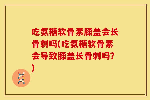 吃氨糖软骨素膝盖会长骨刺吗(吃氨糖软骨素会导致膝盖长骨刺吗？)
