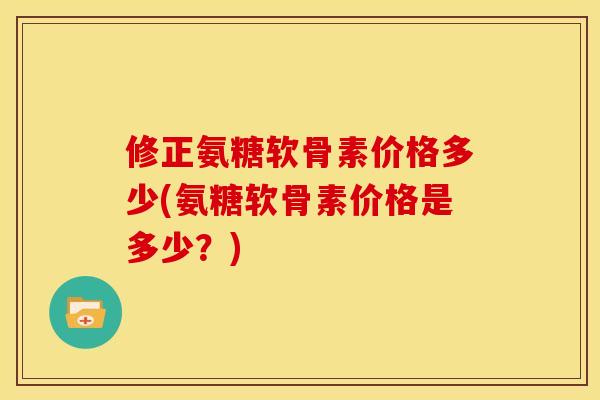 修正氨糖软骨素价格多少(氨糖软骨素价格是多少?) 修正氨糖软骨素价格多少(氨糖软骨素价格是多少?)