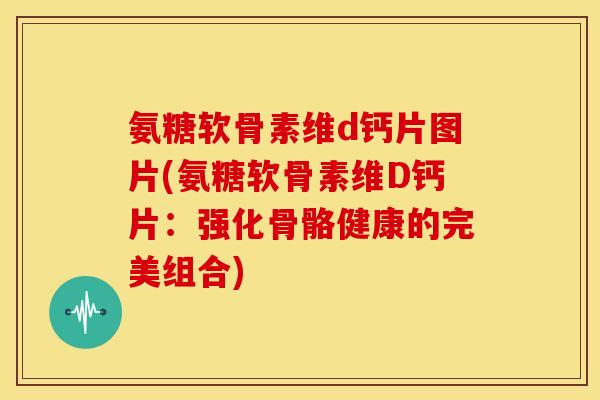 氨糖软骨素维d钙片图片(氨糖软骨素维D钙片：强化骨骼健康的完美组合)