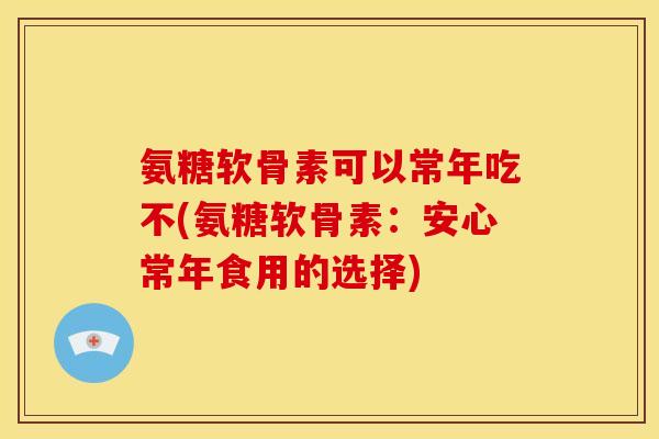 氨糖软骨素可以常年吃不(氨糖软骨素：安心常年食用的选择)