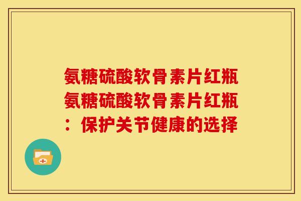 氨糖硫酸软骨素片红瓶氨糖硫酸软骨素片红瓶：保护关节健康的选择