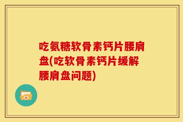 吃氨糖软骨素钙片腰肩盘(吃软骨素钙片缓解腰肩盘问题)