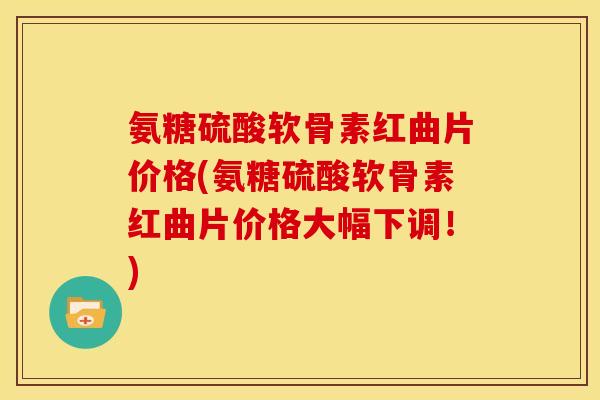 氨糖硫酸软骨素红曲片价格(氨糖硫酸软骨素红曲片价格大幅下调！)