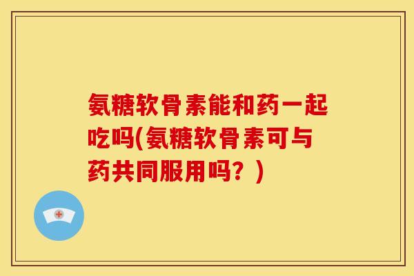 氨糖软骨素能和药一起吃吗(氨糖软骨素可与药共同服用吗?) 氨糖软骨素能和药一起吃吗(氨糖软骨素可与药共同服用吗?)