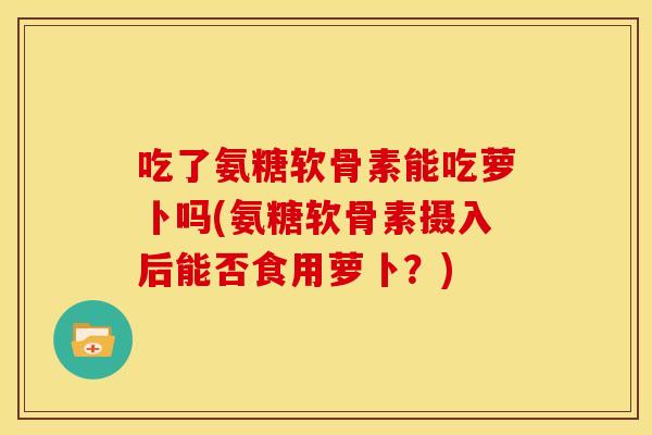 吃了氨糖软骨素能吃萝卜吗(氨糖软骨素摄入后能否食用萝卜？)
