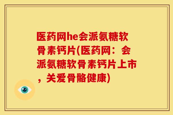 医药网he会派氨糖软骨素钙片(医药网：会派氨糖软骨素钙片上市，关爱骨骼健康)