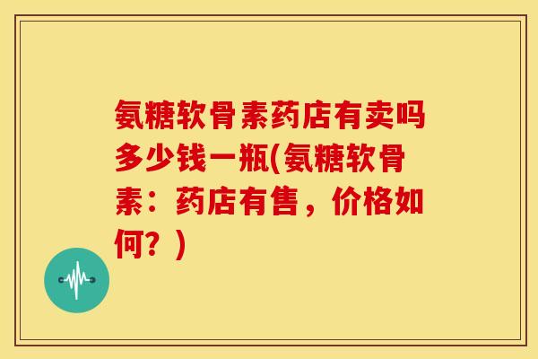 氨糖软骨素药店有卖吗多少钱一瓶(氨糖软骨素：药店有售，价格如何？)