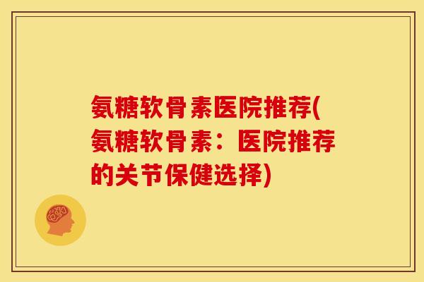 氨糖软骨素医院推荐(氨糖软骨素：医院推荐的关节保健选择)