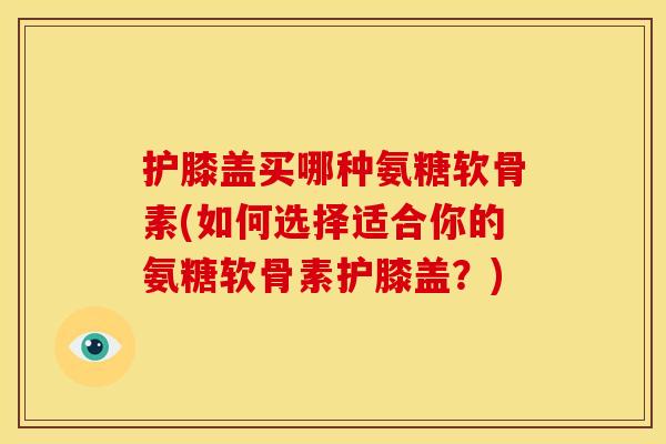 护膝盖买哪种氨糖软骨素(如何选择适合你的氨糖软骨素护膝盖？)