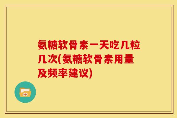氨糖软骨素一天吃几粒几次(氨糖软骨素用量及频率建议)