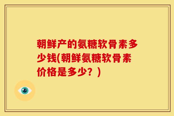 朝鲜产的氨糖软骨素多少钱(朝鲜氨糖软骨素价格是多少？)