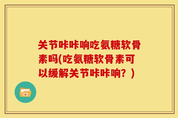 关节咔咔响吃氨糖软骨素吗(吃氨糖软骨素可以缓解关节咔咔响？)