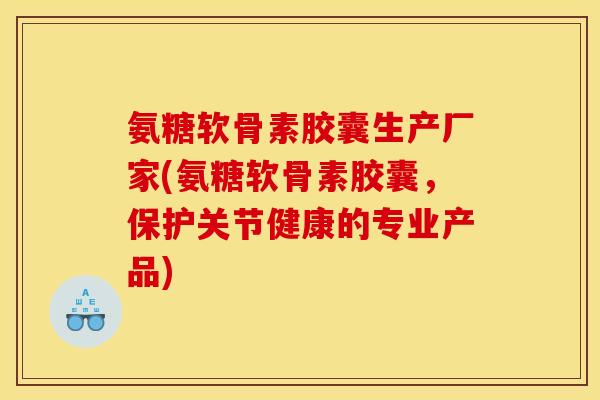 氨糖软骨素胶囊生产厂家(氨糖软骨素胶囊，保护关节健康的专业产品)