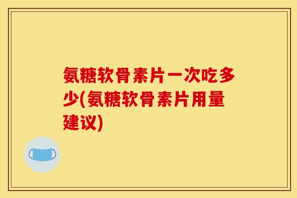 氨糖软骨素片一次吃多少(氨糖软骨素片用量建议)