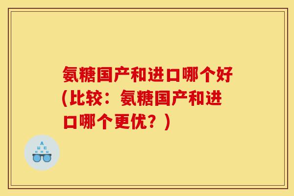 氨糖国产和进口哪个好(比较：氨糖国产和进口哪个更优？)