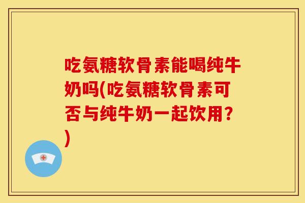吃氨糖软骨素能喝纯牛奶吗(吃氨糖软骨素可否与纯牛奶一起饮用？)