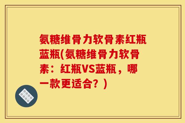 氨糖维骨力软骨素红瓶蓝瓶(氨糖维骨力软骨素：红瓶VS蓝瓶，哪一款更适合？)