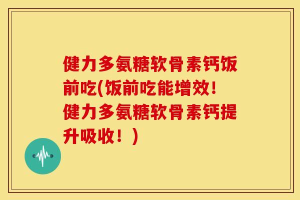 健力多氨糖软骨素钙饭前吃(饭前吃能增效！健力多氨糖软骨素钙提升吸收！)