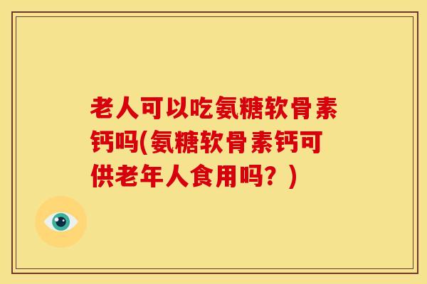 老人可以吃氨糖软骨素钙吗(氨糖软骨素钙可供老年人食用吗？)