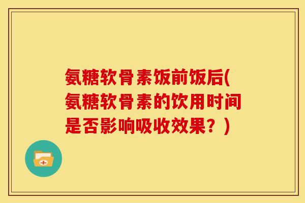 氨糖软骨素饭前饭后(氨糖软骨素的饮用时间是否影响吸收效果？)